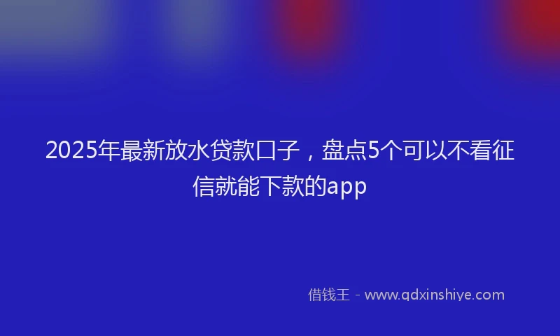 2025年最新放水贷款口子，盘点5个可以不看征信就能下款的app