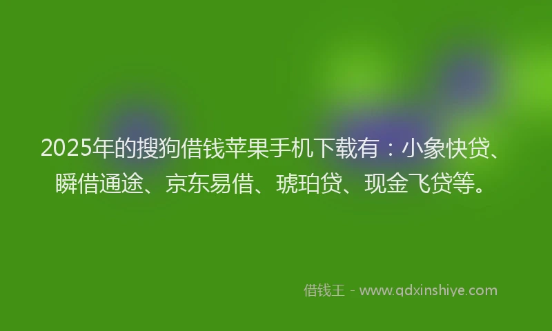 2025年的搜狗借钱苹果手机下载有：小象快贷、瞬借通途、京东易借、琥珀贷、现金飞贷等。