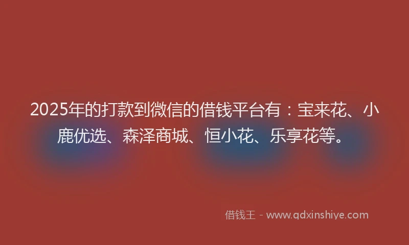 2025年的打款到微信的借钱平台有：宝来花、小鹿优选、森泽商城、恒小花、乐享花等。