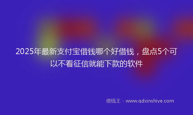 2025年最新支付宝借钱哪个好借钱，盘点5个可以不看征信就能下款的软件