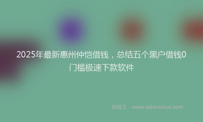 2025年最新惠州仲恺借钱，总结五个黑户借钱0门槛极速下款软件