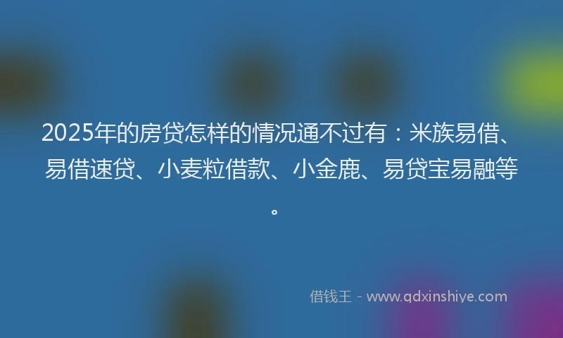 2025年的房贷怎样的情况通不过有：米族易借、易借速贷、小麦粒借款、小金鹿、易贷宝易融等。