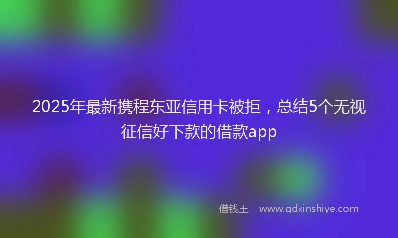 2025年最新携程东亚信用卡被拒，总结5个无视征信好下款的借款app