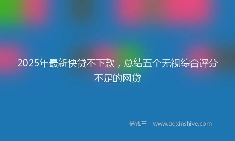 2025年最新快贷不下款，总结五个无视综合评分不足的网贷