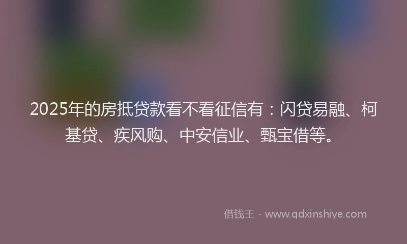 2025年的房抵贷款看不看征信有：闪贷易融、柯基贷、疾风购、中安信业、甄宝借等。