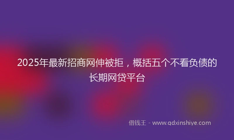 2025年最新招商网伸被拒，概括五个不看负债的长期网贷平台