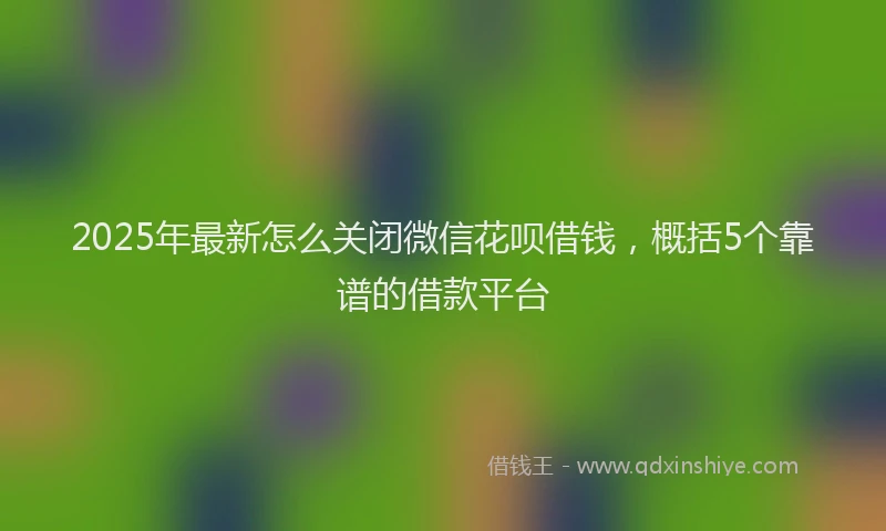 2025年最新怎么关闭微信花呗借钱，概括5个靠谱的借款平台