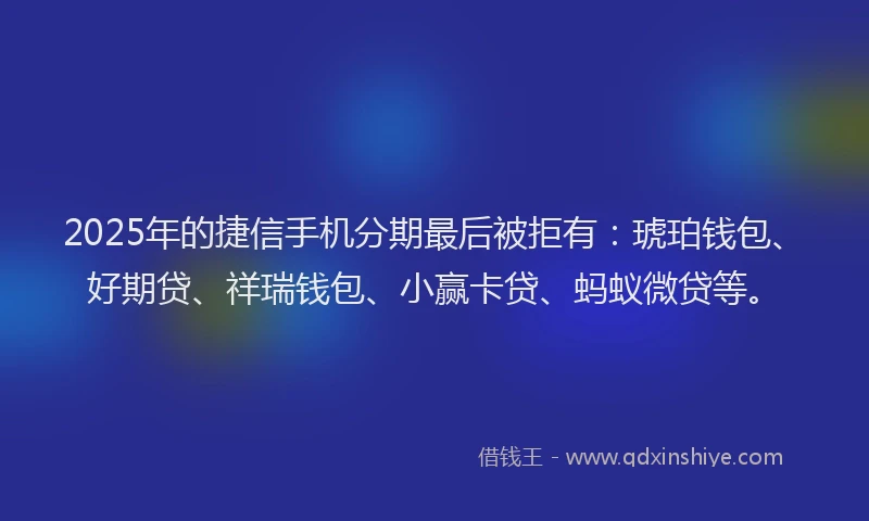 2025年的捷信手机分期最后被拒有：琥珀钱包、好期贷、祥瑞钱包、小赢卡贷、蚂蚁微贷等。