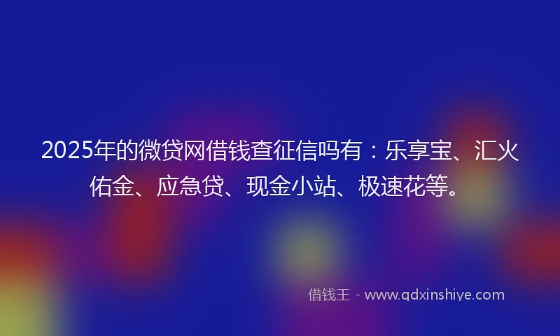 2025年的微贷网借钱查征信吗有：乐享宝、汇火佑金、应急贷、现金小站、极速花等。