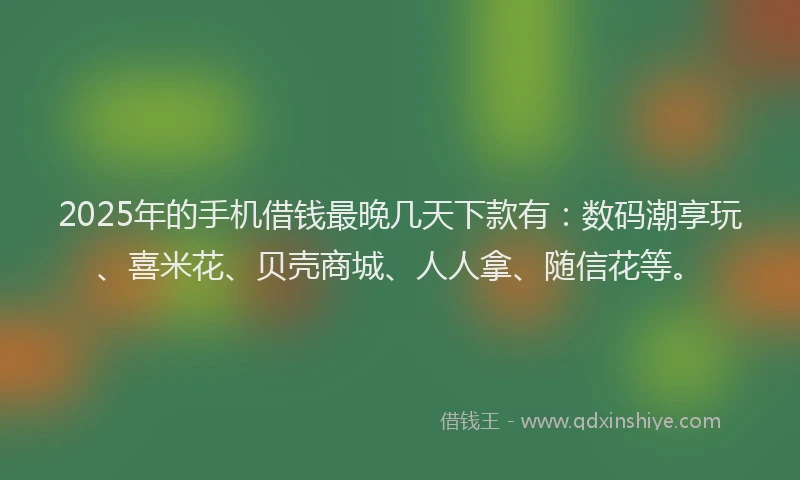 2025年的手机借钱最晚几天下款有：数码潮享玩、喜米花、贝壳商城、人人拿、随信花等。