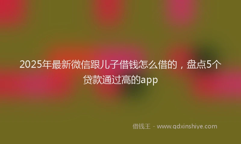2025年最新微信跟儿子借钱怎么借的，盘点5个贷款通过高的app