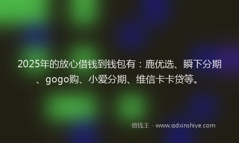 2025年的放心借钱到钱包有：鹿优选、瞬下分期、gogo购、小爱分期、维信卡卡贷等。