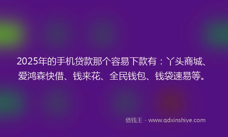 2025年的手机贷款那个容易下款有：丫头商城、爱鸿森快借、钱来花、全民钱包、钱袋速易等。