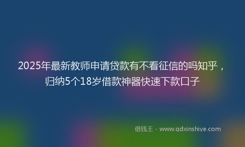 2025年最新教师申请贷款有不看征信的吗知乎，归纳5个18岁借款神器快速下款口子