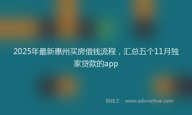 2025年最新惠州买房借钱流程，汇总五个11月独家贷款的app