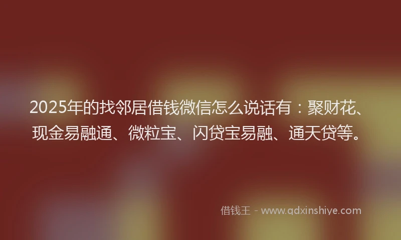 2025年的找邻居借钱微信怎么说话有：聚财花、现金易融通、微粒宝、闪贷宝易融、通天贷等。