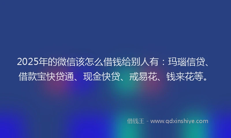 2025年的微信该怎么借钱给别人有：玛瑙信贷、借款宝快贷通、现金快贷、戒易花、钱来花等。