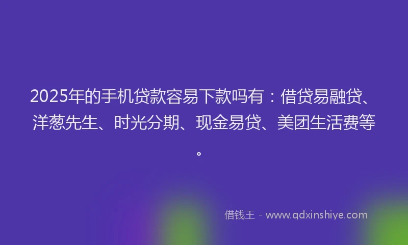 2025年的手机贷款容易下款吗有：借贷易融贷、洋葱先生、时光分期、现金易贷、美团生活费等。