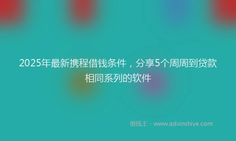 2025年最新携程借钱条件，分享5个周周到贷款相同系列的软件