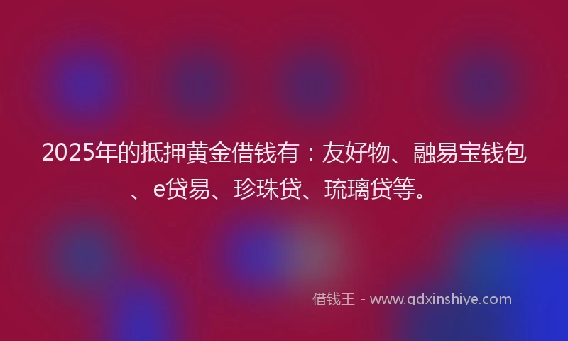 2025年的抵押黄金借钱有：友好物、融易宝钱包、e贷易、珍珠贷、琉璃贷等。