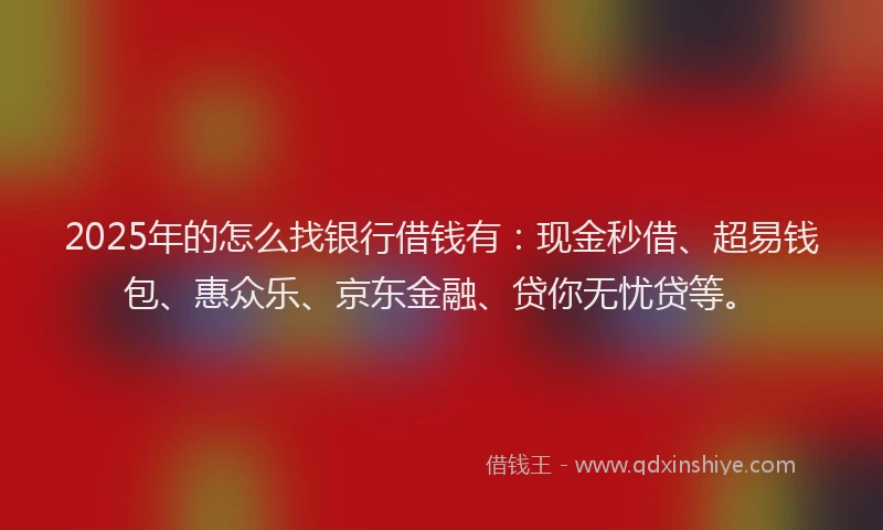 2025年的怎么找银行借钱有：现金秒借、超易钱包、惠众乐、京东金融、贷你无忧贷等。