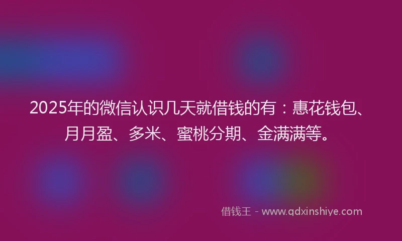 2025年的微信认识几天就借钱的有：惠花钱包、月月盈、多米、蜜桃分期、金满满等。