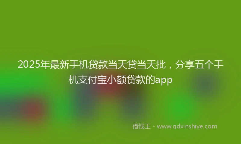 2025年最新手机贷款当天贷当天批，分享五个手机支付宝小额贷款的app