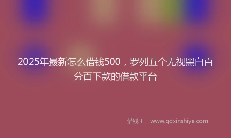 2025年最新怎么借钱500，罗列五个无视黑白百分百下款的借款平台