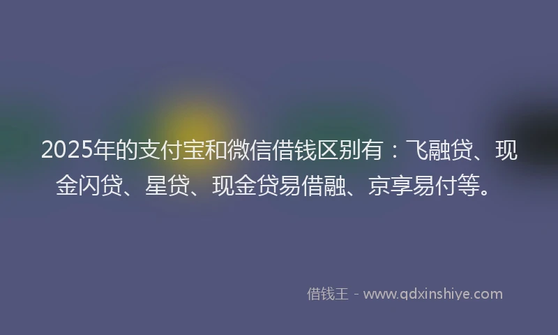 2025年的支付宝和微信借钱区别有：飞融贷、现金闪贷、星贷、现金贷易借融、京享易付等。