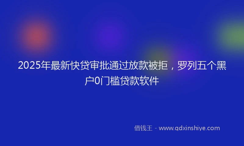 2025年最新快贷审批通过放款被拒，罗列五个黑户0门槛贷款软件