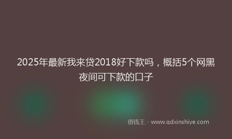 2025年最新我来贷2018好下款吗，概括5个网黑夜间可下款的口子