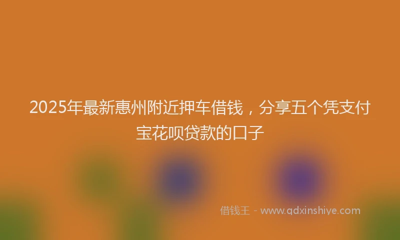 2025年最新惠州附近押车借钱，分享五个凭支付宝花呗贷款的口子