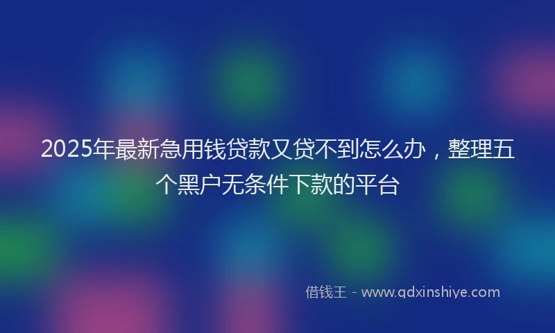 2025年最新急用钱贷款又贷不到怎么办，整理五个黑户无条件下款的平台