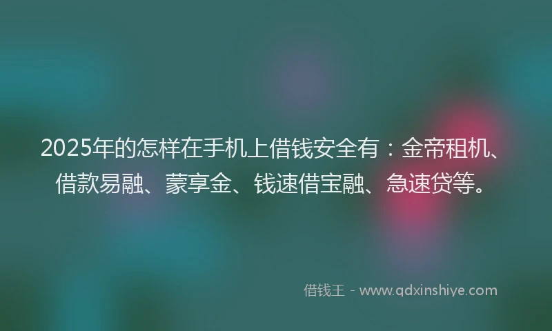 2025年的怎样在手机上借钱安全有：金帝租机、借款易融、蒙享金、钱速借宝融、急速贷等。