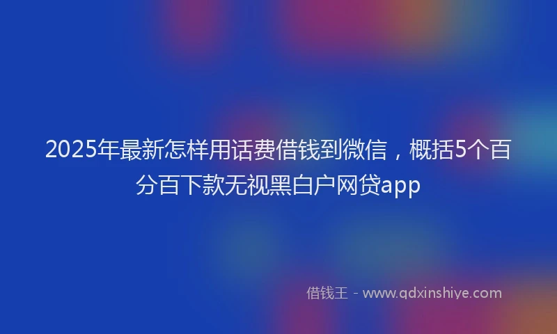 2025年最新怎样用话费借钱到微信，概括5个百分百下款无视黑白户网贷app