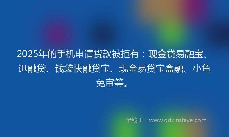 2025年的手机申请货款被拒有：现金贷易融宝、迅融贷、钱袋快融贷宝、现金易贷宝盒融、小鱼免审等。