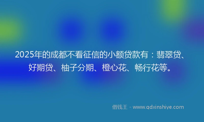 2025年的成都不看征信的小额贷款有：翡翠贷、好期贷、柚子分期、橙心花、畅行花等。