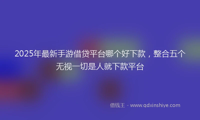 2025年最新手游借贷平台哪个好下款，整合五个无视一切是人就下款平台