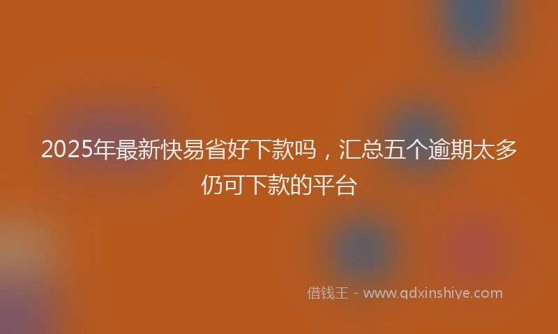 2025年最新快易省好下款吗，汇总五个逾期太多仍可下款的平台