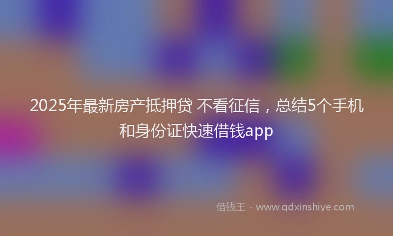 2025年最新房产抵押贷 不看征信，总结5个手机和身份证快速借钱app