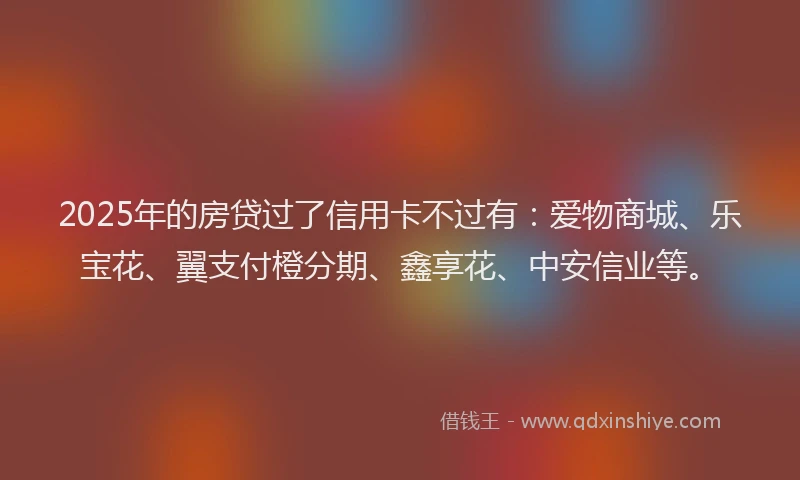 2025年的房贷过了信用卡不过有：爱物商城、乐宝花、翼支付橙分期、鑫享花、中安信业等。