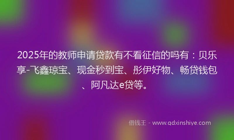 2025年的教师申请贷款有不看征信的吗有：贝乐享-飞鑫琼宝、现金秒到宝、彤伊好物、畅贷钱包、阿凡达e贷等。