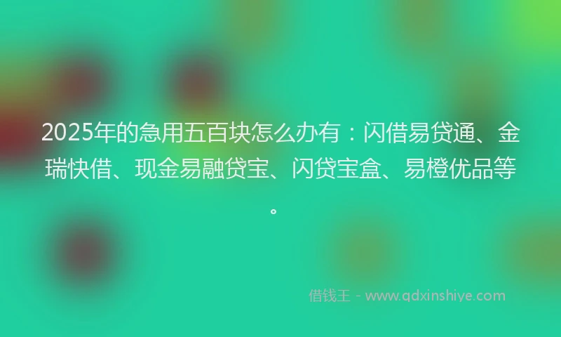 2025年的急用五百块怎么办有：闪借易贷通、金瑞快借、现金易融贷宝、闪贷宝盒、易橙优品等。