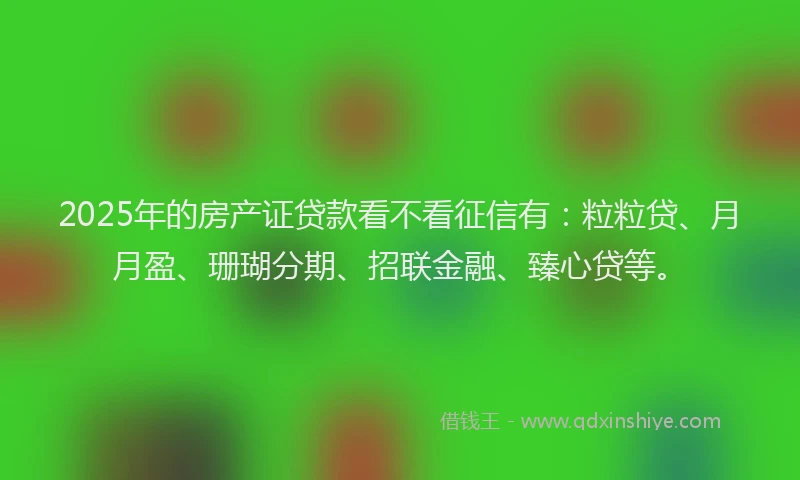 2025年的房产证贷款看不看征信有：粒粒贷、月月盈、珊瑚分期、招联金融、臻心贷等。