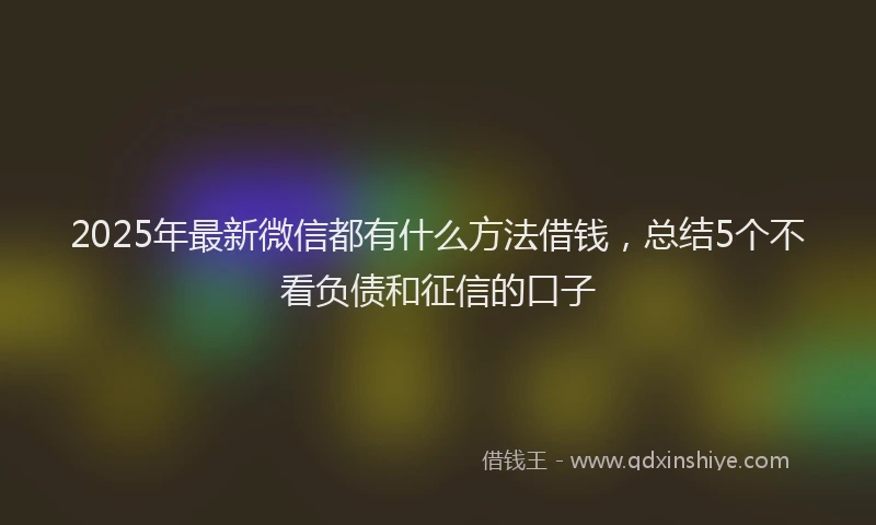 2025年最新微信都有什么方法借钱，总结5个不看负债和征信的口子