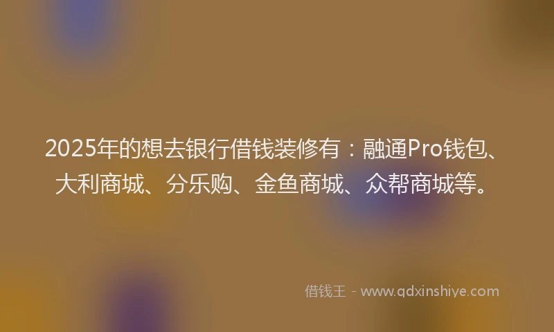 2025年的想去银行借钱装修有：融通Pro钱包、大利商城、分乐购、金鱼商城、众帮商城等。