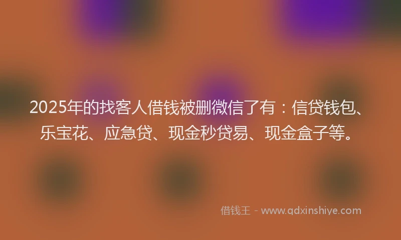 2025年的找客人借钱被删微信了有：信贷钱包、乐宝花、应急贷、现金秒贷易、现金盒子等。