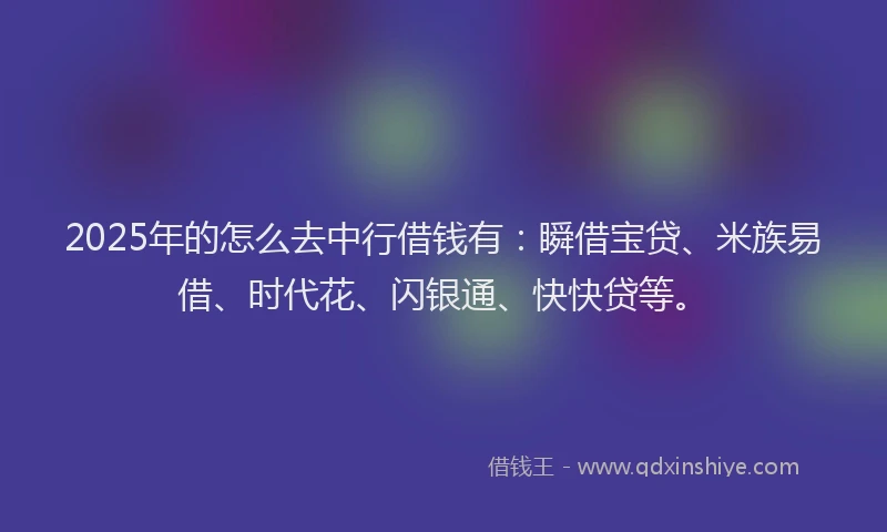 2025年的怎么去中行借钱有：瞬借宝贷、米族易借、时代花、闪银通、快快贷等。