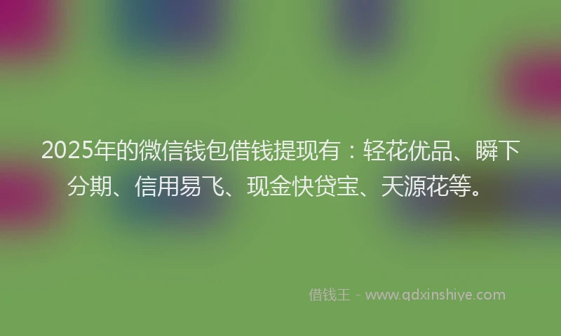 2025年的微信钱包借钱提现有：轻花优品、瞬下分期、信用易飞、现金快贷宝、天源花等。