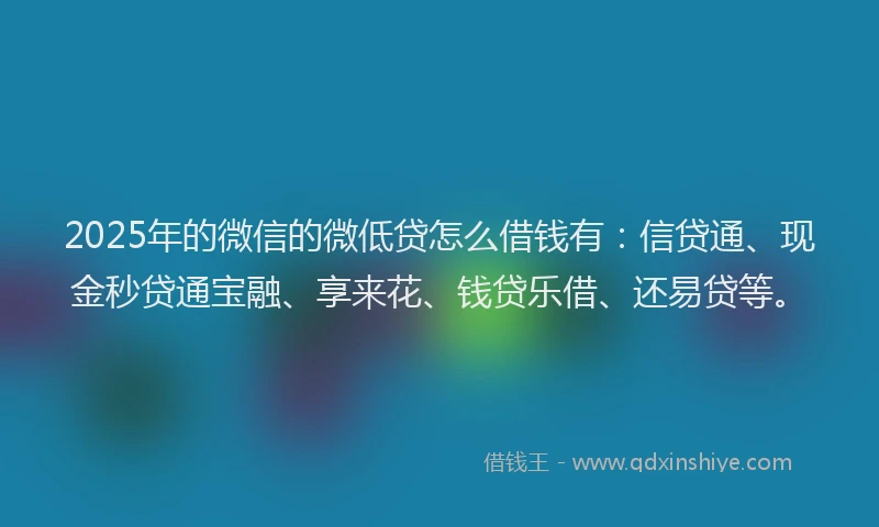 2025年的微信的微低贷怎么借钱有：信贷通、现金秒贷通宝融、享来花、钱贷乐借、还易贷等。